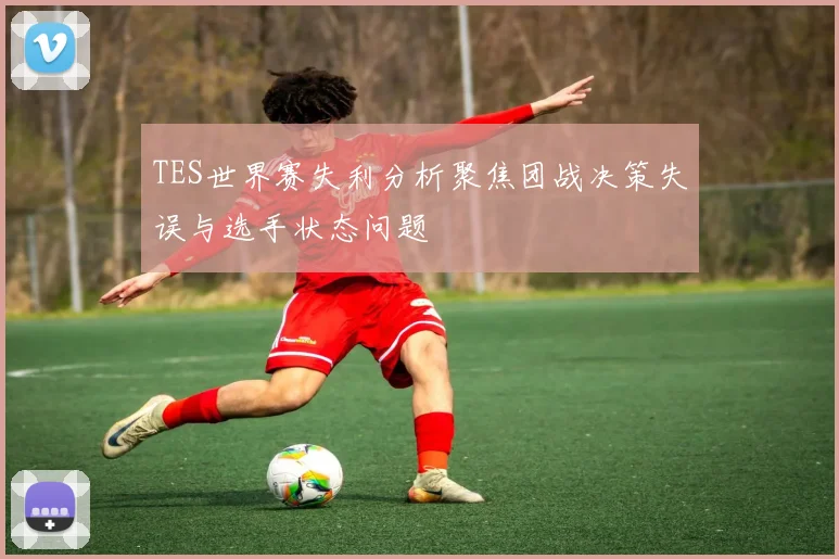 TES世界赛失利分析聚焦团战决策失误与选手状态问题